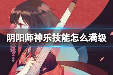 《阴阳师》神乐技能怎么满级 神乐技能点获取方式汇总